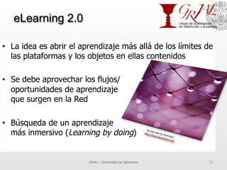 eLearning 2.0
•  La idea es abrir el aprendizaje más allá de los límites de
las plataformas y los objetos en ellas contenidos
•  Se debe aprovechar los flujos/
oportunidades de aprendizaje
que surgen en la Red
•  Búsqueda de un aprendizaje
más inmersivo (Learning by doing)
GRIAL – Universidad de Salamanca 31
 