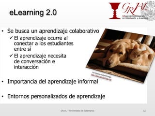 eLearning 2.0
•  Se busca un aprendizaje colaborativo
ü El aprendizaje ocurre al
conectar a los estudiantes
entre sí
ü El aprendizaje necesita
de conversación e
interacción
•  Importancia del aprendizaje informal
•  Entornos personalizados de aprendizaje
GRIAL – Universidad de Salamanca 32
 