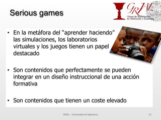 Serious games
•  En la metáfora del “aprender haciendo”
las simulaciones, los laboratorios
virtuales y los juegos tienen un papel
destacado
•  Son contenidos que perfectamente se pueden
integrar en un diseño instruccional de una acción
formativa
•  Son contenidos que tienen un coste elevado
GRIAL – Universidad de Salamanca 34
 