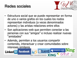 Redes sociales
•  Estructura social que se puede representar en forma
de uno o varios grafos en los cuales los nodos
representan individuos (a veces denominados
actores) y las aristas relaciones entre ellos
•  Son aplicaciones web que permiten conectar a las
personas con sus “amigos” e incluso realizar nuevas
“amistades”
•  Además, permiten a los usuarios compartir
contenido, interactuar y crear comunidades sobre
intereses similares
GRIAL – Universidad de Salamanca 37
 