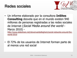 Redes sociales
•  Un informe elaborado por la consultora InSites
Consulting desvela que en el mundo existen 940
millones de personas registradas a las redes sociales
de Internet (Social Media around the world -
Marzo 2010) -
http://www.slideshare.net/stevenvanbelleghem/social-networks-around-the-
world-2010
•  El 72% de los usuarios de Internet forman parte de
al menos una red social
GRIAL – Universidad de Salamanca 38
 