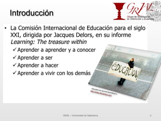 Introducción
•  La Comisión Internacional de Educación para el siglo
XXI, dirigida por Jacques Delors, en su informe
Learning: The treasure within
ü Aprender a aprender y a conocer
ü Aprender a ser
ü Aprender a hacer
ü Aprender a vivir con los demás
GRIAL – Universidad de Salamanca 4
 