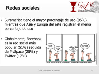 Redes sociales
•  Suramérica tiene el mayor porcentaje de uso (95%),
mientras que Asia y Europa del este registran el menor
porcentaje de uso
•  Globalmente, Facebook
es la red social más
popular (51%) seguida
de MySpace (20%) y
Twitter (17%)
GRIAL – Universidad de Salamanca 40
 