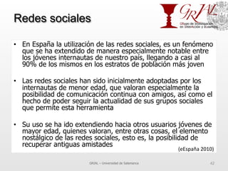 Redes sociales
•  En España la utilización de las redes sociales, es un fenómeno
que se ha extendido de manera especialmente notable entre
los jóvenes internautas de nuestro país, llegando a casi al
90% de los mismos en los estratos de población más joven
•  Las redes sociales han sido inicialmente adoptadas por los
internautas de menor edad, que valoran especialmente la
posibilidad de comunicación continua con amigos, así como el
hecho de poder seguir la actualidad de sus grupos sociales
que permite esta herramienta
•  Su uso se ha ido extendiendo hacia otros usuarios jóvenes de
mayor edad, quienes valoran, entre otras cosas, el elemento
nostálgico de las redes sociales, esto es, la posibilidad de
recuperar antiguas amistades
GRIAL – Universidad de Salamanca 42
(eEspaña	
  2010)	
  
 