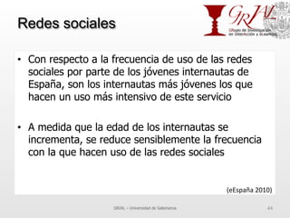 Redes sociales
•  Con respecto a la frecuencia de uso de las redes
sociales por parte de los jóvenes internautas de
España, son los internautas más jóvenes los que
hacen un uso más intensivo de este servicio
•  A medida que la edad de los internautas se
incrementa, se reduce sensiblemente la frecuencia
con la que hacen uso de las redes sociales
GRIAL – Universidad de Salamanca 44
(eEspaña	
  2010)	
  
 