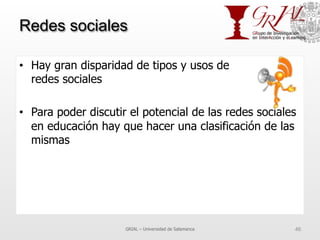 Redes sociales
•  Hay gran disparidad de tipos y usos de
redes sociales
•  Para poder discutir el potencial de las redes sociales
en educación hay que hacer una clasificación de las
mismas
GRIAL – Universidad de Salamanca 46
 