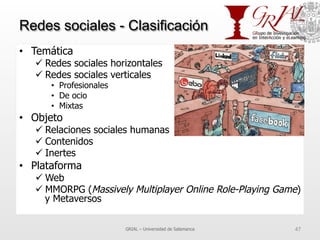 Redes sociales - Clasificación
•  Temática
ü Redes sociales horizontales
ü Redes sociales verticales
•  Profesionales
•  De ocio
•  Mixtas
•  Objeto
ü Relaciones sociales humanas
ü Contenidos
ü Inertes
•  Plataforma
ü Web
ü MMORPG (Massively Multiplayer Online Role-Playing Game)
y Metaversos
GRIAL – Universidad de Salamanca 47
 