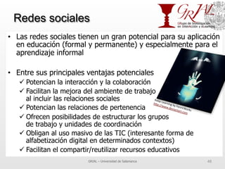 Redes sociales
•  Las redes sociales tienen un gran potencial para su aplicación
en educación (formal y permanente) y especialmente para el
aprendizaje informal
•  Entre sus principales ventajas potenciales
ü Potencian la interacción y la colaboración
ü Facilitan la mejora del ambiente de trabajo
al incluir las relaciones sociales
ü Potencian las relaciones de pertenencia
ü Ofrecen posibilidades de estructurar los grupos
de trabajo y unidades de coordinación
ü Obligan al uso masivo de las TIC (interesante forma de
alfabetización digital en determinados contextos)
ü Facilitan el compartir/reutilizar recursos educativos
GRIAL – Universidad de Salamanca 48
Keep	
  Learning	
  by	
  FenrirWorks	
  
h^p://www.deviantart.com	
  	
  
 