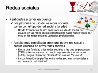 Redes sociales
•  Realidades a tener en cuenta
ü Los patrones de uso de las redes sociales
varían con el tipo de red social y la edad
•  Desde frecuencias de dos conexiones al día de media por
usuario en las redes sociales horizontales hasta nueve veces por
mes en las redes sociales verticales profesionales
ü Resulta muy complicado crear una nueva red social o
captar usuarios de otras redes sociales
•  Existe una fidelidad a las redes sociales a las que se pertenece
(75%) y tendencia a no expandir la presencia a otras redes
(43%) según el informe Social Media around the world
•  La combinación de perfiles entre redes sociales horizontales y
verticales es una realidad
GRIAL – Universidad de Salamanca 49
 