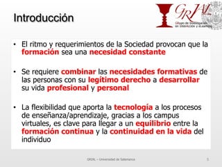 Introducción
•  El ritmo y requerimientos de la Sociedad provocan que la
formación sea una necesidad constante
•  Se requiere combinar las necesidades formativas de
las personas con su legítimo derecho a desarrollar
su vida profesional y personal
•  La flexibilidad que aporta la tecnología a los procesos
de enseñanza/aprendizaje, gracias a los campus
virtuales, es clave para llegar a un equilibrio entre la
formación continua y la continuidad en la vida del
individuo
GRIAL – Universidad de Salamanca 5
 