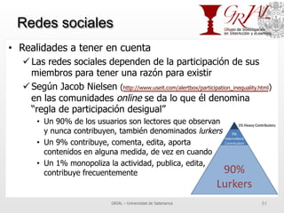 Redes sociales
•  Realidades a tener en cuenta
ü Las redes sociales dependen de la participación de sus
miembros para tener una razón para existir
ü Según Jacob Nielsen (http://www.useit.com/alertbox/participation_inequality.html)
en las comunidades online se da lo que él denomina
“regla de participación desigual”
•  Un 90% de los usuarios son lectores que observan
y nunca contribuyen, también denominados lurkers
•  Un 9% contribuye, comenta, edita, aporta
contenidos en alguna medida, de vez en cuando
•  Un 1% monopoliza la actividad, publica, edita,
contribuye frecuentemente
GRIAL – Universidad de Salamanca 51
 