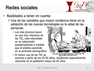 Redes sociales
•  Realidades a tener en cuenta
ü Una de las variables que mayor incidencia tiene en la
adopción de las nuevas tecnologías es la edad de las
personas
•  Los más jóvenes hacen
un uso muy intensivo de
las TIC, esta intensidad
se va reduciendo
paulatinamente a medida
que el análisis asciende
en la pirámide demográfica
•  El menor uso de las TIC se
acentúa a partir de los 45-50 años, resultando especialmente
relevante en la población mayor de 65 años
GRIAL – Universidad de Salamanca 52
 