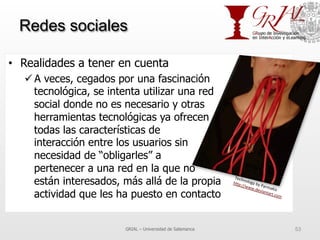 Redes sociales
•  Realidades a tener en cuenta
ü A veces, cegados por una fascinación
tecnológica, se intenta utilizar una red
social donde no es necesario y otras
herramientas tecnológicas ya ofrecen
todas las características de
interacción entre los usuarios sin
necesidad de “obligarles” a
pertenecer a una red en la que no
están interesados, más allá de la propia
actividad que les ha puesto en contacto
GRIAL – Universidad de Salamanca 53
Technology	
  by	
  ParmaKiz	
  
h^p://www.deviantart.com	
  	
  
 