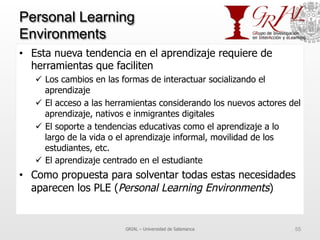 Personal Learning
Environments
•  Esta nueva tendencia en el aprendizaje requiere de
herramientas que faciliten
ü  Los cambios en las formas de interactuar socializando el
aprendizaje
ü  El acceso a las herramientas considerando los nuevos actores del
aprendizaje, nativos e inmigrantes digitales
ü  El soporte a tendencias educativas como el aprendizaje a lo
largo de la vida o el aprendizaje informal, movilidad de los
estudiantes, etc.
ü  El aprendizaje centrado en el estudiante
•  Como propuesta para solventar todas estas necesidades
aparecen los PLE (Personal Learning Environments)
GRIAL – Universidad de Salamanca 55
 