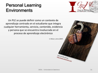 Personal Learning
Environments
GRIAL – Universidad de Salamanca 56
Un	
  PLE	
  se	
  puede	
  deﬁnir	
  como	
  un	
  contexto	
  de	
  
aprendizaje	
  centrado	
  en	
  el	
  estudiante	
  que	
  integra	
  
cualquier	
  herramienta,	
  servicio,	
  contenido,	
  evidencia	
  
y	
  persona	
  que	
  se	
  encuentra	
  involucrada	
  en	
  el	
  
proceso	
  de	
  aprendizaje	
  electrónico	
  
	
  
S.	
  Wilson	
  y	
  otros	
  (2007)	
  
	
  
Open	
  by	
  Wb-­‐skinner	
  
h^p://www.deviantart.com	
  	
  
 