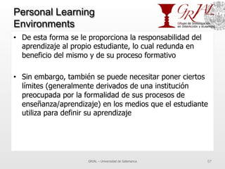 Personal Learning
Environments
•  De esta forma se le proporciona la responsabilidad del
aprendizaje al propio estudiante, lo cual redunda en
beneficio del mismo y de su proceso formativo
•  Sin embargo, también se puede necesitar poner ciertos
límites (generalmente derivados de una institución
preocupada por la formalidad de sus procesos de
enseñanza/aprendizaje) en los medios que el estudiante
utiliza para definir su aprendizaje
GRIAL – Universidad de Salamanca 57
 