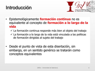 Introducción
•  Epistemológicamente formación continua no es
equivalente al concepto de formación a lo largo de la
vida
ü  La formación continua responde más bien al objeto del trabajo
ü  La formación a lo largo de la vida está vinculada a las políticas
de formación dirigidas al sujeto del trabajo
•  Desde el punto de vista de esta disertación, sin
embargo, en un sentido genérico se tratarán como
conceptos equivalentes
GRIAL – Universidad de Salamanca 6
 