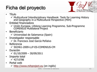 Ficha del proyecto
•  Título
ü  Multicultural Interdisciplinary Handbook: Tools for Learning History
and Geography in a Multicultural Perspective (MIH)
•  Entidad financiadora
ü  Unión Europea. Lifelong Learning Programme. Sub-Programme
COMENIUS Multilateral Project
•  Beneficiario
ü  Universidad de Salamanca (Spain)
•  Investigador responsable
ü  Dr. Francisco José García Peñalvo
•  Referencia
ü  502461-2009-LLP-ES-COMENIUS-CM
•  Duración
ü  01/10/2009 – 30/09/2011
•  Importe total
ü  427.670€
•  Portal web
ü  http://www.mihproject.eu (en inglés)
GRIAL – Universidad de Salamanca 63
 