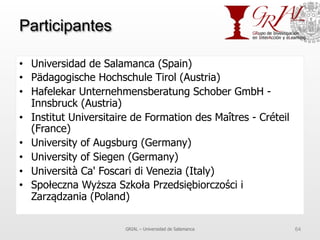 Participantes
•  Universidad de Salamanca (Spain)
•  Pädagogische Hochschule Tirol (Austria)
•  Hafelekar Unternehmensberatung Schober GmbH -
Innsbruck (Austria)
•  Institut Universitaire de Formation des Maîtres - Créteil
(France)
•  University of Augsburg (Germany)
•  University of Siegen (Germany)
•  Università Ca' Foscari di Venezia (Italy)
•  Społeczna Wyższa Szkoła Przedsiębiorczości i
Zarządzania (Poland)
GRIAL – Universidad de Salamanca 64
 