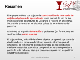 Resumen
GRIAL – Universidad de Salamanca 65
Este proyecto tiene por objetivo la construcción de una serie de
objetos digitales de aprendizaje y una manual de uso de los
mismos para las asignaturas de Geografía e Historia en Enseñanza
Secundaria y su uso en los distintos países de los miembros del
proyecto
Asimismo, se impartirá formación a profesores (en formación y en
servicio) sobre cómo usarlos
El objetivo final, más allá de ofrecer objetos de aprendizaje con más
efectividad en el proceso educativo y con más atractivo para el
estudiante, es fomentar la identidad europea de los estudiantes
mediante materiales educativos que permitan ver y comprender el
punto de vista del otro, algo que pocas veces pasa con las políticas
educativas nacionales
 