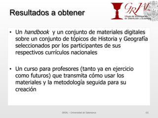 Resultados a obtener
•  Un handbook y un conjunto de materiales digitales
sobre un conjunto de tópicos de Historia y Geografía
seleccionados por los participantes de sus
respectivos currículos nacionales
•  Un curso para profesores (tanto ya en ejercicio
como futuros) que transmita cómo usar los
materiales y la metodología seguida para su
creación
GRIAL – Universidad de Salamanca 66
 