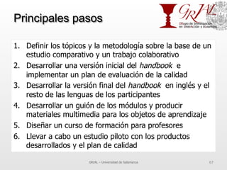 Principales pasos
1.  Definir los tópicos y la metodología sobre la base de un
estudio comparativo y un trabajo colaborativo
2.  Desarrollar una versión inicial del handbook e
implementar un plan de evaluación de la calidad
3.  Desarrollar la versión final del handbook en inglés y el
resto de las lenguas de los participantes
4.  Desarrollar un guión de los módulos y producir
materiales multimedia para los objetos de aprendizaje
5.  Diseñar un curso de formación para profesores
6.  Llevar a cabo un estudio piloto con los productos
desarrollados y el plan de calidad
GRIAL – Universidad de Salamanca 67
 