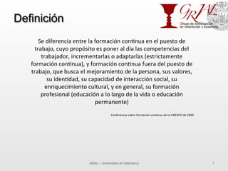 Definición
GRIAL – Universidad de Salamanca 7
Se	
  diferencia	
  entre	
  la	
  formación	
  con7nua	
  en	
  el	
  puesto	
  de	
  
trabajo,	
  cuyo	
  propósito	
  es	
  poner	
  al	
  día	
  las	
  competencias	
  del	
  
trabajador,	
  incrementarlas	
  o	
  adaptarlas	
  (estrictamente	
  
formación	
  con7nua),	
  y	
  formación	
  con7nua	
  fuera	
  del	
  puesto	
  de	
  
trabajo,	
  que	
  busca	
  el	
  mejoramiento	
  de	
  la	
  persona,	
  sus	
  valores,	
  
su	
  iden7dad,	
  su	
  capacidad	
  de	
  interacción	
  social,	
  su	
  
enriquecimiento	
  cultural,	
  y	
  en	
  general,	
  su	
  formación	
  
profesional	
  (educación	
  a	
  lo	
  largo	
  de	
  la	
  vida	
  o	
  educación	
  
permanente)	
  
	
  
Conferencia	
  sobre	
  formación	
  con7nua	
  de	
  la	
  UNESCO	
  de	
  1960	
  
 