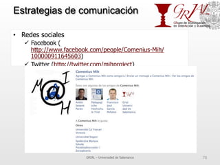 Estrategias de comunicación
•  Redes sociales
ü  Facebook (
http://www.facebook.com/people/Comenius-Mih/
100000911645603)
ü  Twitter (http://twitter.com/mihproject)
GRIAL – Universidad de Salamanca 70
 