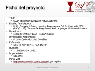 Ficha del proyecto
•  Título
ü  ELVIN (European Language Virtual Network)
•  Entidad financiadora
ü  Unión Europea; Lifelong Learning Programme - Call for Proposals 2009
(EAC/31108). Transversal Programme: KA2 Languages Multilateral Projects
•  Beneficiario
ü  Junta de Castilla y León – ECLAP (Spain)
•  Investigador responsable
ü  D. Juan Carlos González González
•  Referencia
ü  505740-2009-LLP-ES-KA2-KA2MP
•  Duración
ü  1-12-2009 a 30-11-2011
•  Importe total
ü  532.555€
•  Portal web
ü  http://www.myelvin.com/eu/org/net (en inglés)
GRIAL – Universidad de Salamanca 85
 