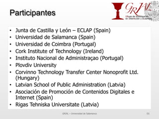 Participantes
•  Junta de Castilla y León – ECLAP (Spain)
•  Universidad de Salamanca (Spain)
•  Universidad de Coimbra (Portugal)
•  Cork Institute of Technology (Ireland)
•  Instituto Nacional de Administraçao (Portugal)
•  Plovdiv University
•  Corvinno Technology Transfer Center Nonoprofit Ltd.
(Hungary)
•  Latvian School of Public Administration (Latvia)
•  Asociación de Promoción de Contenidos Digitales e
Internet (Spain)
•  Rigas Tehniska Universitate (Latvia)
GRIAL – Universidad de Salamanca 86
 