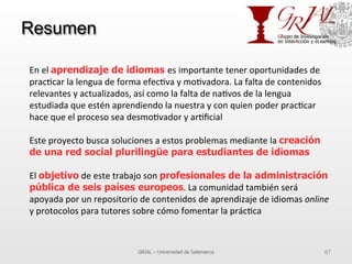 Resumen
GRIAL – Universidad de Salamanca 87
En	
  el	
  aprendizaje de idiomas es	
  importante	
  tener	
  oportunidades	
  de	
  
prac7car	
  la	
  lengua	
  de	
  forma	
  efec7va	
  y	
  mo7vadora.	
  La	
  falta	
  de	
  contenidos	
  
relevantes	
  y	
  actualizados,	
  así	
  como	
  la	
  falta	
  de	
  na7vos	
  de	
  la	
  lengua	
  
estudiada	
  que	
  estén	
  aprendiendo	
  la	
  nuestra	
  y	
  con	
  quien	
  poder	
  prac7car	
  
hace	
  que	
  el	
  proceso	
  sea	
  desmo7vador	
  y	
  ar7ﬁcial	
  
	
  
Este	
  proyecto	
  busca	
  soluciones	
  a	
  estos	
  problemas	
  mediante	
  la	
  creación
de una red social plurilingüe para estudiantes de idiomas
El	
  objetivo	
  de	
  este	
  trabajo	
  son	
  profesionales de la administración
pública de seis países europeos.	
  La	
  comunidad	
  también	
  será	
  
apoyada	
  por	
  un	
  repositorio	
  de	
  contenidos	
  de	
  aprendizaje	
  de	
  idiomas	
  online	
  
y	
  protocolos	
  para	
  tutores	
  sobre	
  cómo	
  fomentar	
  la	
  prác7ca	
  
 