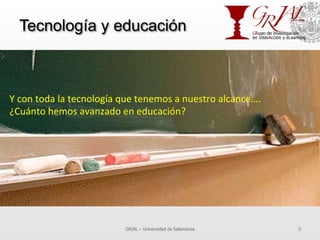 Tecnología y educación
GRIAL – Universidad de Salamanca 9
Y	
  con	
  toda	
  la	
  tecnología	
  que	
  tenemos	
  a	
  nuestro	
  alcance….	
  
¿Cuánto	
  hemos	
  avanzado	
  en	
  educación?	
  	
  
 