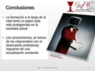 Conclusiones
•  La formación a lo largo de la
vida toma un papel cada
más protagonista en la
sociedad actual
•  Los conocimientos, al menos
de los relacionados con el
desempeño profesional,
requieren de una
actualización constante
GRIAL – Universidad de Salamanca 93
 