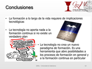 Conclusiones
•  La formación a lo largo de la vida requiere de implicaciones
tecnológicas
•  La tecnología no aporta nada a la
formación continua si no existe un
verdadero plan
•  La tecnología no crea un nuevo
paradigma de formación. Es una
herramienta que abre posibilidades a
los procesos de formación en general y
a la formación continua en particular
GRIAL – Universidad de Salamanca 94
 