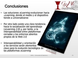 Conclusiones
•  Las soluciones eLearning evolucionan hacia
αLearning, donde el medio y el dispositivo
tiende a universalizarse
•  Por otro lado existe una clara tendencia
hacia la socialización del aprendizaje
(eLearning 2.0) y, por tanto, a la
interoperabilidad entre plataformas
cerradas y los entornos abiertos
propios de la Web 2.0
•  Interoperabilidad y orientación
a los servicios serán elementos
clave para la evolución tecnológica de
las plataformas eLearning
GRIAL – Universidad de Salamanca 98
 