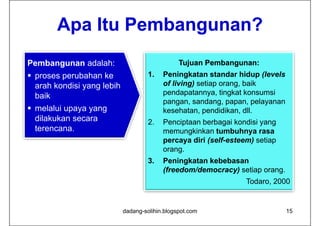 Apa Itu Pembangunan?
Pembangunan adalah:                             Tujuan Pembangunan:
 proses perubahan ke                1.
                                     1    Peningkatan standar hidup (levels
  arah kondisi yang lebih                 of living) setiap orang, baik
  baik                                    pendapatannya, tingkat konsumsi
                                          pangan, sandang, papan,
                                          pangan sandang papan pelayanan
 melalui upaya yang                      kesehatan, pendidikan, dll.
  dilakukan secara                   2.   Penciptaan berbagai kondisi y g
                                               p            g         yang
  terencana.
  t                                       memungkinkan tumbuhnya rasa
                                          percaya diri (self-esteem) setiap
                                          orang.
                                          orang
                                     3.   Peningkatan kebebasan
                                          (freedom/democracy) setiap orang.
                                                                  Todaro, 2000


                            dadang-solihin.blogspot.com                       15
 