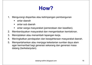 How?
                           Ho ?
1. Mengurangi disparitas atau ketimpangan pembangunan
     antar daerah
     antar sub daerah
     antar warga masyarakat (p
               g     y       (pemerataan dan keadilan).
                                                     )
2. Memberdayakan masyarakat dan mengentaskan kemiskinan.
3. Menciptakan atau menambah lapangan kerja.
        p                      p g       j
4. Meningkatkan pendapatan dan kesejahteraan masyarakat daerah.
5. Mempertahankan atau menjaga kelestarian sumber daya alam
        p                    j g                       y
   agar bermanfaat bagi generasi sekarang dan generasi masa
   datang (berkelanjutan).




                       dadang-solihin.blogspot.com            16
 