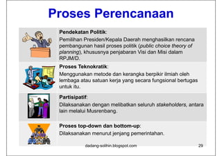 Proses Perencanaan
 Pendekatan Politik:
 Pemilihan Presiden/Kepala Daerah menghasilkan rencana
 pembangunan hasil proses politik (public choice theory of
 planning),
 planning) khususnya penjabaran Visi dan Misi dalam
 RPJM/D.
 Proses Teknokratik:
 Menggunakan metode dan kerangka berpikir ilmiah oleh
 lembaga atau satuan kerja yang secara fungsional bertugas
 untuk itu.
       itu

 Partisipatif:
 Dilaksanakan dengan melibatkan seluruh stakeholders antara
                                        stakeholders,
 lain melalui Musrenbang.

 Proses top-down dan bottom-up:
 Dilaksanakan menurut jenjang pemerintahan.

           dadang-solihin.blogspot.com                       29
 