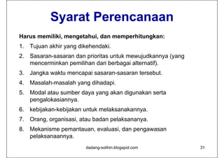 Syarat Perencanaan
Harus memiliki, mengetahui, dan memperhitungkan:
H        iliki       t h i d          hit   k
1. Tujuan akhir yang dikehendaki.
2. Sasaran-sasaran dan prioritas untuk mewujudkannya (yang
   mencerminkan pemilihan dari berbagai alternatif).
3. Jangka waktu mencapai sasaran-sasaran tersebut.
4. Masalah-masalah yang dihadapi.
5. Modal atau sumber daya yang akan digunakan serta
   pengalokasiannya.
6. kebijakan-kebijakan untuk melaksanakannya.
7. Orang, organisasi, atau badan pelaksananya.
8. Mekanisme pemantauan, evaluasi, dan pengawasan
   pelaksanaannya.
                        dadang-solihin.blogspot.com          31
 