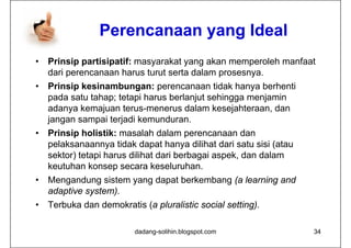 Perencanaan yang Ideal
•   Prinsip partisipatif: masyarakat yang akan memperoleh manfaat
    dari perencanaan harus turut serta dalam prosesnya.
•   Prinsip kesinambungan: perencanaan tidak hanya berhenti
    pada satu tahap; tetapi harus berlanjut sehingga menjamin
    adanya kemajuan terus-menerus dalam kesejahteraan dan
                       terus menerus           kesejahteraan,
    jangan sampai terjadi kemunduran.
•   Prinsip holistik: masalah dalam perencanaan dan
          p                             p
    pelaksanaannya tidak dapat hanya dilihat dari satu sisi (atau
    sektor) tetapi harus dilihat dari berbagai aspek, dan dalam
    keutuhan konsep secara keseluruhan
                               keseluruhan.
•   Mengandung sistem yang dapat berkembang (a learning and
    adaptive system).
             system)
•   Terbuka dan demokratis (a pluralistic social setting).

                          dadang-solihin.blogspot.com               34
 