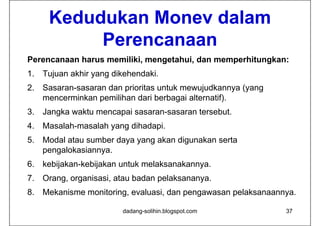 Kedudukan Monev dalam
          Perencanaan
Perencanaan harus memiliki, mengetahui, dan memperhitungkan:
1.
1 Tujuan akhir yang dikehendaki
                    dikehendaki.
2. Sasaran-sasaran dan prioritas untuk mewujudkannya (yang
   mencerminkan pemilihan dari berbagai alternatif).
3. Jangka waktu mencapai sasaran-sasaran tersebut.
4. Masalah-masalah
4 Masalah masalah yang dihadapi
                       dihadapi.
5. Modal atau sumber daya yang akan digunakan serta
   pengalokasiannya.
   pengalokasiannya
6. kebijakan-kebijakan untuk melaksanakannya.
7. Orang, organisasi, atau b d pelaksananya.
7 O            i   i t badan l k
8. Mekanisme monitoring, evaluasi, dan pengawasan pelaksanaannya.

                       dadang-solihin.blogspot.com            37
 