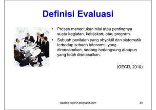 Definisi Evaluasi
         E al asi
  •   Proses menentukan nilai atau pentingnya
      suatu kegiatan, kebijakan, atau program.
  •   Sebuah penilaian yang obyektif dan sistematik
      terhadap sebuah intervensi yang
      direncanakan, sedang b l
      di        k      d     berlangsung ataupun
                                          t
      yang telah diselesaikan.


                                     (OECD, 2010)




       dadang-solihin.blogspot.com                39
 