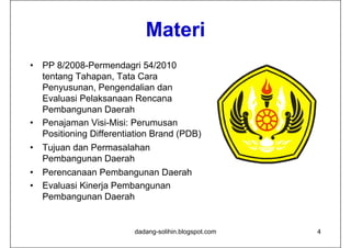 Materi
•   PP 8/2008-Permendagri 54/2010
    tentang Tahapan, Tata Cara
    Penyusunan, Pengendalian dan
    Evaluasi Pelaksanaan Rencana
    Pembangunan Daerah
•   Penajaman Visi-Misi: Perumusan
    Positioning Differentiation Brand (
              g                       (PDB)
                                          )
•   Tujuan dan Permasalahan
    Pembangunan Daerah
•   Perencanaan Pembangunan Daerah
•   Evaluasi Kinerja Pembangunan
    Pembangunan Daerah


                          dadang-solihin.blogspot.com   4
 