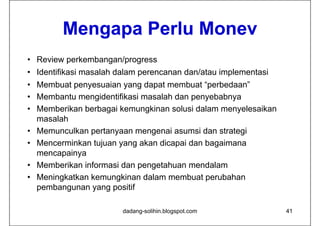 Mengapa Perlu Monev
                Perl Mone
• Review perkembangan/progress
• Identifikasi masalah dalam perencanan dan/atau implementasi
                             p                     p
• Membuat penyesuaian yang dapat membuat “perbedaan”
• Membantu mengidentifikasi masalah dan p y
                g                        penyebabnya
                                                  y
• Memberikan berbagai kemungkinan solusi dalam menyelesaikan
  masalah
• Memunculkan pertanyaan mengenai asumsi dan strategi
• Mencerminkan tujuan yang akan dicapai dan bagaimana
  mencapainya
          i
• Memberikan informasi dan pengetahuan mendalam
• Meningkatkan kemungkinan dalam membuat perubahan
  pembangunan yang positif

                        dadang-solihin.blogspot.com             41
 