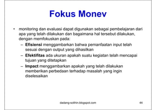 Fokus Monev
                    Fok s Mone
•   monitoring dan evaluasi dapat digunakan sebagai pembelajaran dari
    apa yang telah dilakukan dan bagaimana hal tersebut dilakukan,
    dengan memfokuskan pada:
     – Efisiensi menggambarkan bahwa pemanfaatan input telah
       sesuai dengan output yang dihasilkan
     – Efektifitas ada ukuran apakah suatu kegiatan telah mencapai
       tujuan yang ditetapkan
     – Impact menggambarkan apakah yang telah dilakukan
       memberikan perbedaan terhadap masalah yang ingin
       diselesaikan




                         dadang-solihin.blogspot.com               44
 