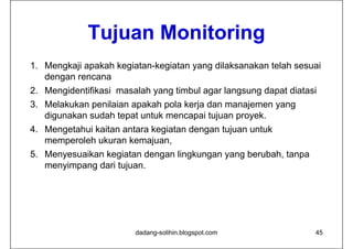 Tujuan Monitoring
             T j    M it i
1. Mengkaji apakah kegiatan-kegiatan yang dilaksanakan telah sesuai
   dengan rencana
2. Mengidentifikasi masalah yang timbul agar langsung dapat diatasi
3. Melakukan penilaian apakah pola kerja dan manajemen yang
   digunakan sudah tepat untuk mencapai tujuan proyek.
4. Mengetahui kaitan antara kegiatan dengan tujuan untuk
   memperoleh ukuran k
           l h k       kemajuan,
                            j
5. Menyesuaikan kegiatan dengan lingkungan yang berubah, tanpa
   menyimpang dari tujuan
                    tujuan.




                        dadang-solihin.blogspot.com               45
 