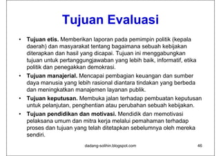 Tujuan E al asi
                 T j an Evaluasi
•   Tujuan etis. Memberikan laporan pada pemimpin politik (kepala
    daerah) dan masyarakat tentang bagaimana sebuah kebijakan
    diterapkan d h il yang di
    dit     k dan hasil      dicapai. T j
                                   i Tujuan i i menggabungkan
                                            ini         b   k
    tujuan untuk pertanggungjawaban yang lebih baik, informatif, etika
    p
    politik dan p
                penegakkan demokrasi.
                    g
•   Tujuan manajerial. Mencapai pembagian keuangan dan sumber
    daya manusia yang lebih rasional diantara tindakan yang berbeda
    dan meningkatkan manajemen layanan publik.
•   Tujuan keputusan. Membuka jalan terhadap pembuatan keputusan
    untuk pelanjutan, penghentian atau perubahan sebuah k bij k
      t k l j t           h ti     t       b h     b h kebijakan.
•   Tujuan pendidikan dan motivasi. Mendidik dan memotivasi
    pelaksana umum dan mitra kerja melalui pemahaman terhadap
    proses dan tujuan yang telah ditetapkan sebelumnya oleh mereka
    sendiri.
                          dadang-solihin.blogspot.com                    46
 