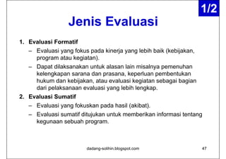 1/2
                                                                   1/2
                 Jenis Evaluasi
                 J i E l      i
1. Evaluasi Formatif
   – Evaluasi yang fokus p
              y g        pada kinerja y g lebih baik (
                                   j yang            (kebijakan,
                                                          j    ,
     program atau kegiatan).
   – Dapat dilaksanakan untuk alasan lain misalnya pemenuhan
     kelengkapan sarana dan prasana, keperluan pembentukan
     hukum dan kebijakan, atau evaluasi kegiatan sebagai bagian
     dari pelaksanaan evaluasi yang lebih lengkap
                                          lengkap.
2. Evaluasi Sumatif
   – Evaluasi yang fokuskan pada hasil (akibat)
                                       (akibat).
   – Evaluasi sumatif ditujukan untuk memberikan informasi tentang
     kegunaan sebuah p g
       g                program.



                        dadang-solihin.blogspot.com                47
 