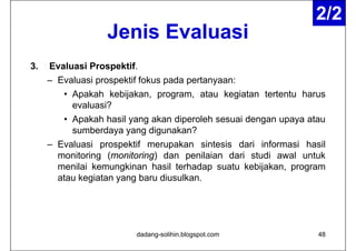 2/2
                   Jenis Evaluasi
                         E al asi
3.   Evaluasi Prospektif.
     – Evaluasi prospektif fokus pada pertanyaan:
                p p              p    p     y
        • Apakah kebijakan, program, atau kegiatan tertentu harus
          evaluasi?
        • Apakah hasil yang akan diperoleh sesuai dengan upaya atau
          sumberdaya yang digunakan?
     – Evaluasi prospektif merupakan sintesis dari informasi hasil
       monitoring (monitoring) dan penilaian dari studi awal untuk
       menilai kemungkinan hasil terhadap suatu kebijakan program
                                                 kebijakan,
       atau kegiatan yang baru diusulkan.




                         dadang-solihin.blogspot.com             48
 