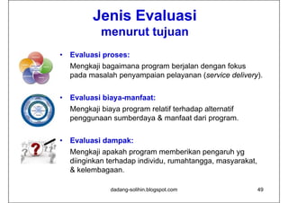 Jenis Evaluasi
             menurut tujuan
•   Evaluasi proses:
    Mengkaji bagaimana program berjalan dengan fokus
    pada masalah penyampaian pelayanan (service delivery).


•   Evaluasi biaya-manfaat:
    Mengkaji biaya p g
       g j      y program relatif terhadap alternatif
                                         p
    penggunaan sumberdaya & manfaat dari program.


•   Evaluasi dampak:
    Mengkaji apakah program memberikan pengaruh yg
    diinginkan terhadap individu, rumahtangga, masyarakat,
    & kelembagaan.

               dadang-solihin.blogspot.com                   49
 